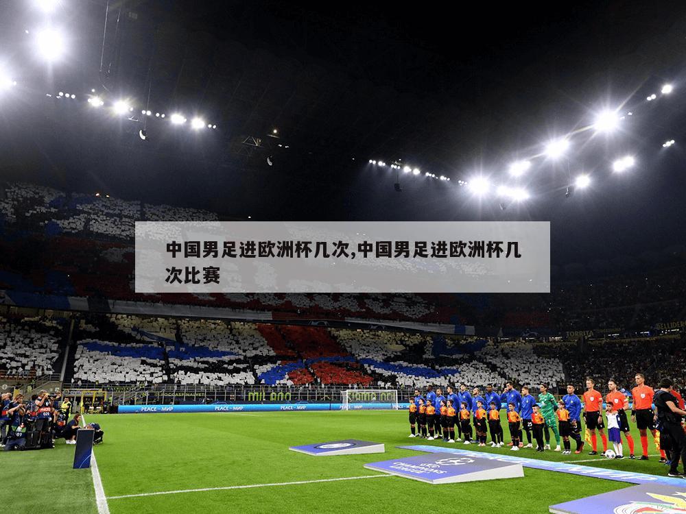 中国男足进欧洲杯几次,中国男足进欧洲杯几次比赛