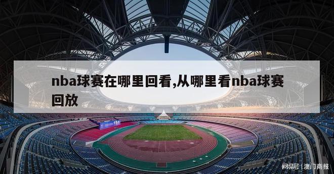 nba球赛在哪里回看,从哪里看nba球赛回放