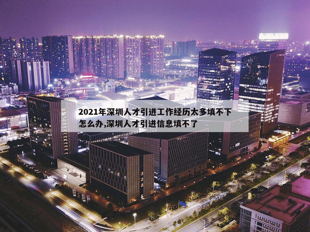 2021年深圳人才引进工作经历太多填不下怎么办,深圳人才引进信息填不了