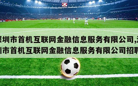 深圳市首机互联网金融信息服务有限公司,深圳市首机互联网金融信息服务有限公司招聘