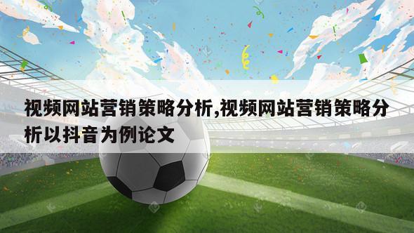 视频网站营销策略分析,视频网站营销策略分析以抖音为例论文