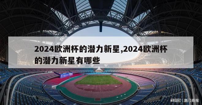 2024欧洲杯的潜力新星,2024欧洲杯的潜力新星有哪些